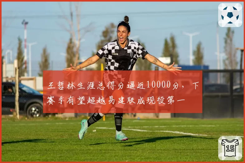 王哲林生涯总得分逼近10000分，下赛季有望超越易建联成现役第一