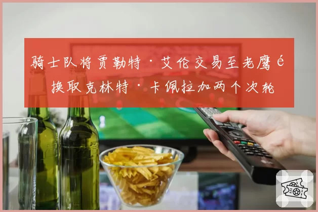 骑士队将贾勒特·艾伦交易至老鹰队 换取克林特·卡佩拉加两个次轮签