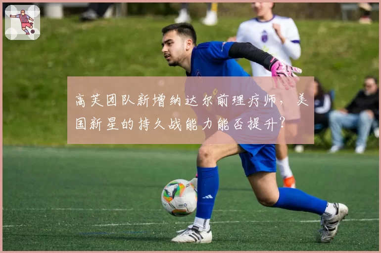 高芙团队新增纳达尔前理疗师,美国新星的持久战能力能否提升?