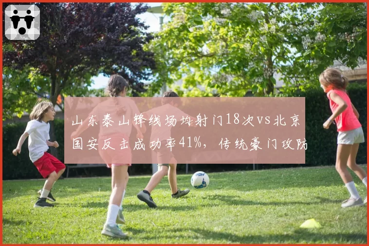 山东泰山锋线场均射门18次vs北京国安反击成功率41%，传统豪门攻防模式分化