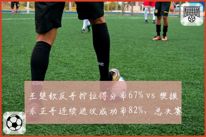 王楚钦反手拧拉得分率67% vs 樊振东正手连续进攻成功率82%，总决赛前瞻