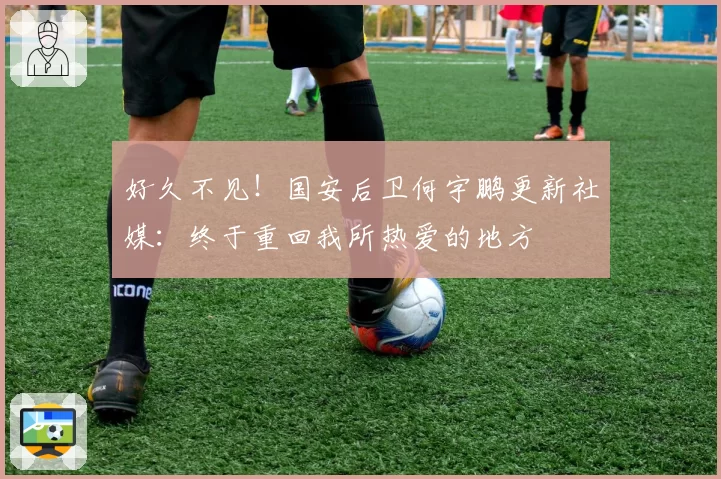好久不见！国安后卫何宇鹏更新社媒：终于重回我所热爱的地方