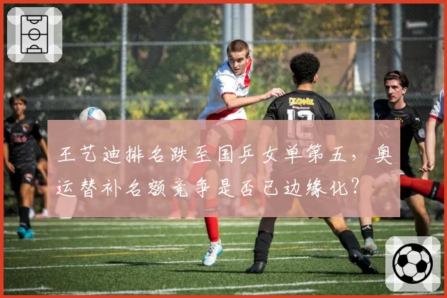 王艺迪排名跌至国乒女单第五，奥运替补名额竞争是否已边缘化？