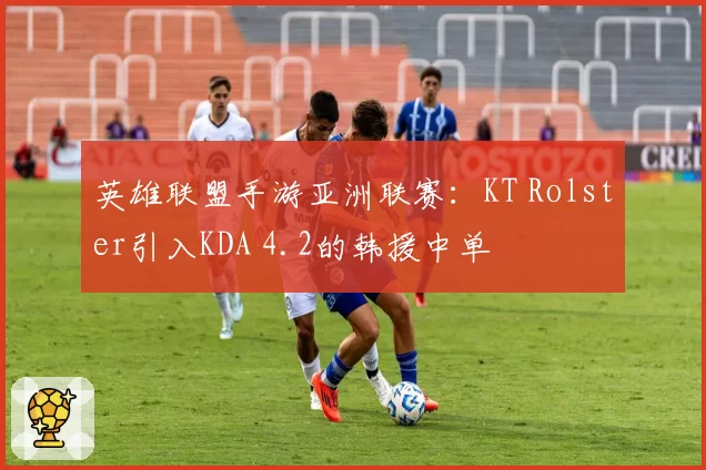 英雄联盟手游亚洲联赛：KT Rolster引入KDA 4.2的韩援中单