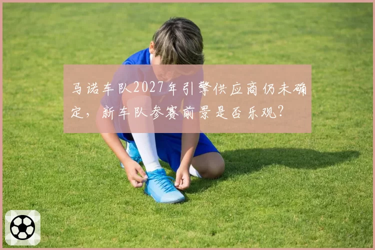 马诺车队2027年引擎供应商仍未确定，新车队参赛前景是否乐观？