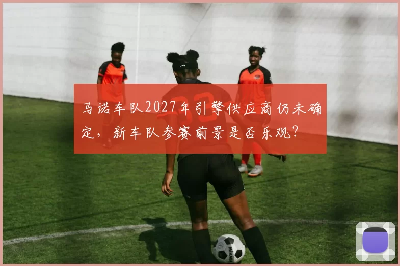 马诺车队2027年引擎供应商仍未确定，新车队参赛前景是否乐观？