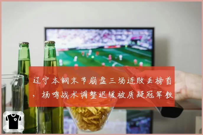 辽宁本钢末节崩盘三场连败丢榜首,杨鸣战术调整迟缓被质疑冠军教头成色