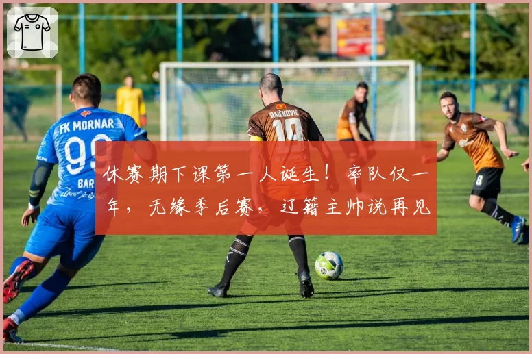 休赛期下课第一人诞生！率队仅一年，无缘季后赛，辽籍主帅说再见