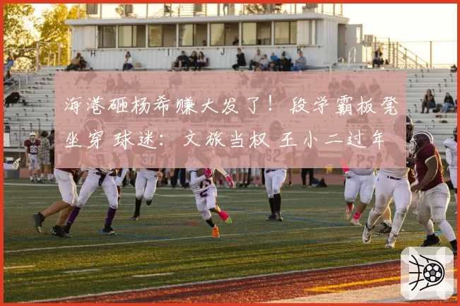 海港砸杨希赚大发了！段学霸板凳坐穿 球迷：文旅当权 王小二过年