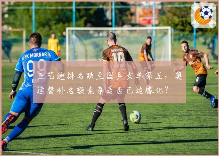 王艺迪排名跌至国乒女单第五，奥运替补名额竞争是否已边缘化？