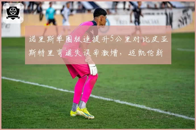 诺里斯单圈极速提升5公里对比皮亚斯特里弯道失误率激增，迈凯伦新星暗战