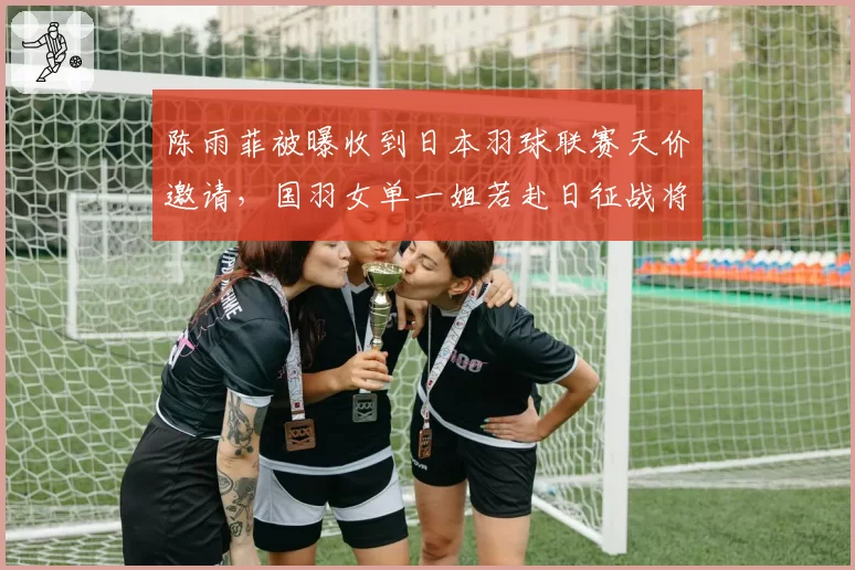 陈雨菲被曝收到日本羽球联赛天价邀请,国羽女单一姐若赴日征战将带来何种连锁反应?