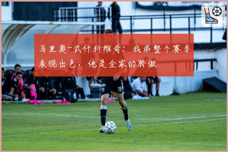 马里奥-武什科维奇：我弟整个赛季表现出色，他是全家的骄傲