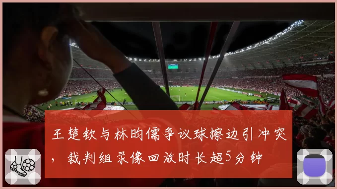 王楚钦与林昀儒争议球擦边引冲突，裁判组录像回放时长超5分钟